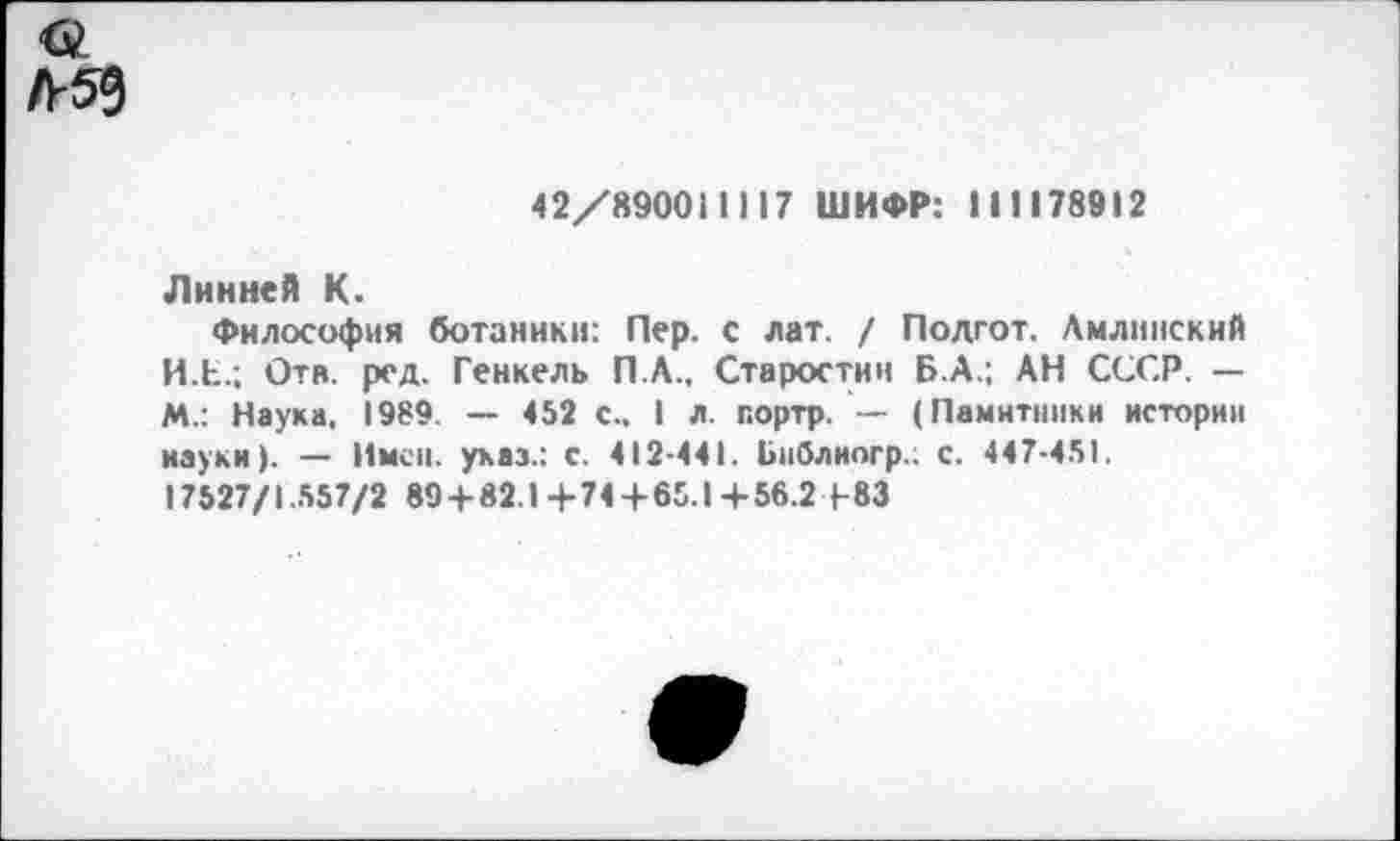 ﻿42/890011117 ШИФР: 1 11178912
Линней К.
Философия ботаники: Пер. с лат. / Подгот. Лмлинский И.Е.; Отв. ред. Генкель П.А., Старостин Б.А.; АН СССР. — М.: Наука, 1989. — 452 с.. I л. портр. — (Памятники истории науки). — Имен, указ.: с. 412-441. Ьиблиогр.. с. 447-451. 17527/1.557/2 89+82.1+74 + 65.1+56.2+83